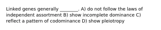 Linked genes generally ________. A) do not follow the laws of independent assortment B) show incomplete dominance C) reflect a pattern of codominance D) show pleiotropy