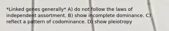 *Linked genes generally* A) do not follow the laws of independent assortment. B) show incomplete dominance. C) reflect a pattern of codominance. D) show pleiotropy