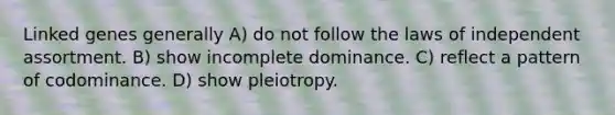 Linked genes generally A) do not follow the laws of independent assortment. B) show incomplete dominance. C) reflect a pattern of codominance. D) show pleiotropy.