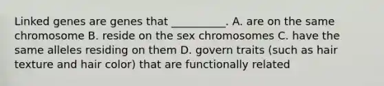 Linked genes are genes that __________. A. are on the same chromosome B. reside on the sex chromosomes C. have the same alleles residing on them D. govern traits (such as hair texture and hair color) that are functionally related