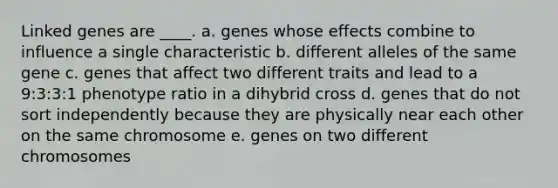 Linked genes are ____. a. genes whose effects combine to influence a single characteristic b. different alleles of the same gene c. genes that affect two different traits and lead to a 9:3:3:1 phenotype ratio in a dihybrid cross d. genes that do not sort independently because they are physically near each other on the same chromosome e. genes on two different chromosomes