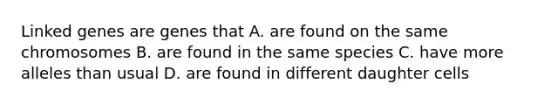 Linked genes are genes that A. are found on the same chromosomes B. are found in the same species C. have more alleles than usual D. are found in different daughter cells