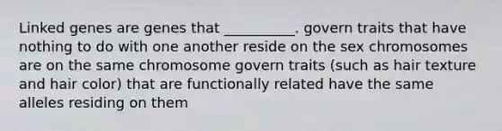 Linked genes are genes that __________. govern traits that have nothing to do with one another reside on the sex chromosomes are on the same chromosome govern traits (such as hair texture and hair color) that are functionally related have the same alleles residing on them