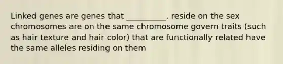 Linked genes are genes that __________. reside on the sex chromosomes are on the same chromosome govern traits (such as hair texture and hair color) that are functionally related have the same alleles residing on them