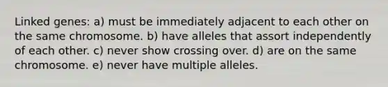 Linked genes: a) must be immediately adjacent to each other on the same chromosome. b) have alleles that assort independently of each other. c) never show crossing over. d) are on the same chromosome. e) never have multiple alleles.