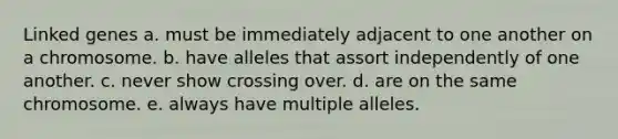 Linked genes a. must be immediately adjacent to one another on a chromosome. b. have alleles that assort independently of one another. c. never show crossing over. d. are on the same chromosome. e. always have multiple alleles.