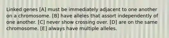 Linked genes [A] must be immediately adjacent to one another on a chromosome. [B] have alleles that assort independently of one another. [C] never show crossing over. [D] are on the same chromosome. [E] always have multiple alleles.