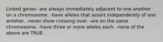 Linked genes -are always immediately adjacent to one another on a chromosome. -have alleles that assort independently of one antoher. -never show crossing over. -are on the same chromosome. -have three or more alleles each. -none of the above are TRUE.