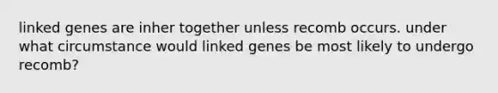 linked genes are inher together unless recomb occurs. under what circumstance would linked genes be most likely to undergo recomb?