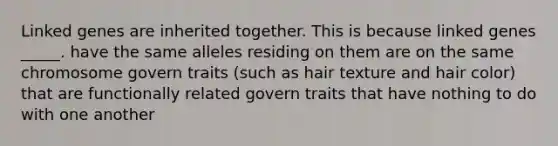 Linked genes are inherited together. This is because linked genes _____. have the same alleles residing on them are on the same chromosome govern traits (such as hair texture and hair color) that are functionally related govern traits that have nothing to do with one another