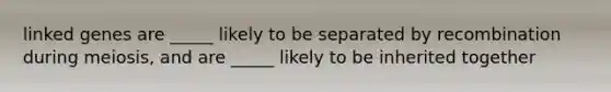 linked genes are _____ likely to be separated by recombination during meiosis, and are _____ likely to be inherited together