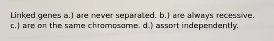 Linked genes a.) are never separated. b.) are always recessive. c.) are on the same chromosome. d.) assort independently.