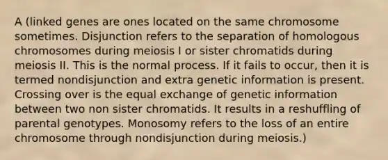 A (linked genes are ones located on the same chromosome sometimes. Disjunction refers to the separation of homologous chromosomes during meiosis I or sister chromatids during meiosis II. This is the normal process. If it fails to occur, then it is termed nondisjunction and extra genetic information is present. Crossing over is the equal exchange of genetic information between two non sister chromatids. It results in a reshuffling of parental genotypes. Monosomy refers to the loss of an entire chromosome through nondisjunction during meiosis.)