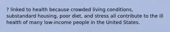 ? linked to health because crowded living conditions, substandard housing, poor diet, and stress all contribute to the ill health of many low-income people in the United States.