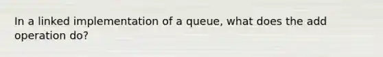 In a linked implementation of a queue, what does the add operation do?