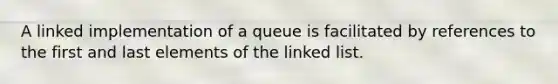 A linked implementation of a queue is facilitated by references to the first and last elements of the linked list.