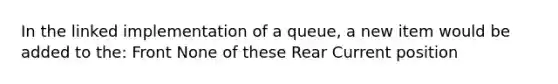 In the linked implementation of a queue, a new item would be added to the: Front None of these Rear Current position