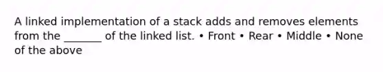 A linked implementation of a stack adds and removes elements from the _______ of the linked list. • Front • Rear • Middle • None of the above