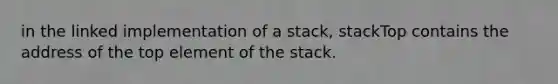 in the linked implementation of a stack, stackTop contains the address of the top element of the stack.