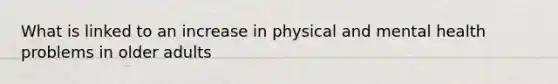 What is linked to an increase in physical and mental health problems in older adults