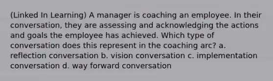 (Linked In Learning) A manager is coaching an employee. In their conversation, they are assessing and acknowledging the actions and goals the employee has achieved. Which type of conversation does this represent in the coaching arc? a. reflection conversation b. vision conversation c. implementation conversation d. way forward conversation