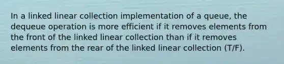 In a linked linear collection implementation of a queue, the dequeue operation is more efficient if it removes elements from the front of the linked linear collection than if it removes elements from the rear of the linked linear collection (T/F).