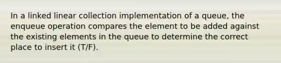 In a linked linear collection implementation of a queue, the enqueue operation compares the element to be added against the existing elements in the queue to determine the correct place to insert it (T/F).