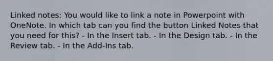 Linked notes: You would like to link a note in Powerpoint with OneNote. In which tab can you find the button Linked Notes that you need for this? - In the Insert tab. - In the Design tab. - In the Review tab. - In the Add-Ins tab.