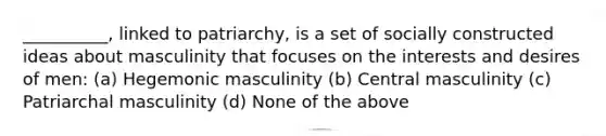 __________, linked to patriarchy, is a set of socially constructed ideas about masculinity that focuses on the interests and desires of men: (a) Hegemonic masculinity (b) Central masculinity (c) Patriarchal masculinity (d) None of the above