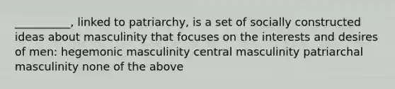 __________, linked to patriarchy, is a set of socially constructed ideas about masculinity that focuses on the interests and desires of men: hegemonic masculinity central masculinity patriarchal masculinity none of the above