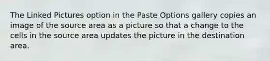 The Linked Pictures option in the Paste Options gallery copies an image of the source area as a picture so that a change to the cells in the source area updates the picture in the destination area.