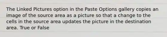 The Linked Pictures option in the Paste Options gallery copies an image of the source area as a picture so that a change to the cells in the source area updates the picture in the destination area. True or False