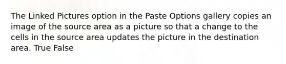 The Linked Pictures option in the Paste Options gallery copies an image of the source area as a picture so that a change to the cells in the source area updates the picture in the destination area. True False