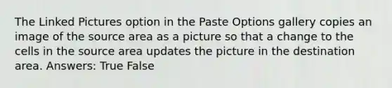 The Linked Pictures option in the Paste Options gallery copies an image of the source area as a picture so that a change to the cells in the source area updates the picture in the destination area. Answers: True False