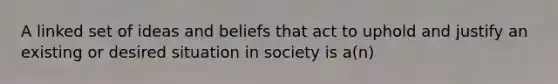 A linked set of ideas and beliefs that act to uphold and justify an existing or desired situation in society is a(n)