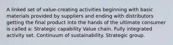 A linked set of value-creating activities beginning with basic materials provided by suppliers and ending with distributors getting the final product into the hands of the ultimate consumer is called a: Strategic capability Value chain. Fully integrated activity set. Continuum of sustainability. Strategic group.