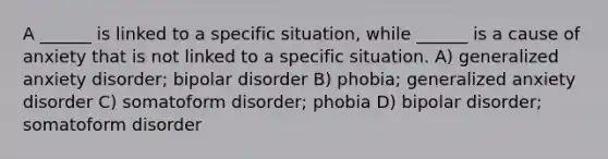 A ______ is linked to a specific situation, while ______ is a cause of anxiety that is not linked to a specific situation. A) generalized anxiety disorder; bipolar disorder B) phobia; generalized anxiety disorder C) somatoform disorder; phobia D) bipolar disorder; somatoform disorder