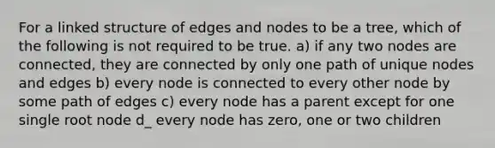 For a linked structure of edges and nodes to be a tree, which of the following is not required to be true. a) if any two nodes are connected, they are connected by only one path of unique nodes and edges b) every node is connected to every other node by some path of edges c) every node has a parent except for one single root node d_ every node has zero, one or two children