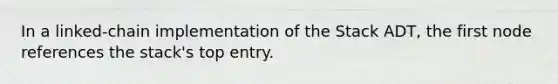 In a linked-chain implementation of the Stack ADT, the first node references the stack's top entry.