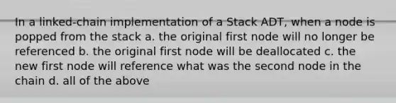 In a linked-chain implementation of a Stack ADT, when a node is popped from the stack a. the original first node will no longer be referenced b. the original first node will be deallocated c. the new first node will reference what was the second node in the chain d. all of the above