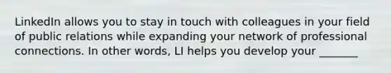 LinkedIn allows you to stay in touch with colleagues in your field of public relations while expanding your network of professional connections. In other words, LI helps you develop your _______