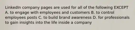 LinkedIn company pages are used for all of the following EXCEPT A. to engage with employees and customers B. to control employees posts C. to build brand awareness D. for professionals to gain insights into the life inside a company