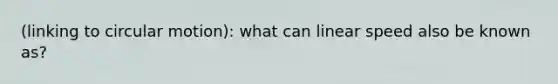 (linking to circular motion): what can linear speed also be known as?