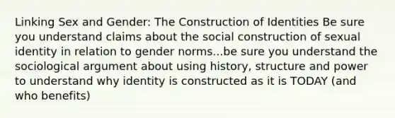 Linking Sex and Gender: The Construction of Identities Be sure you understand claims about the social construction of sexual identity in relation to gender norms...be sure you understand the sociological argument about using history, structure and power to understand why identity is constructed as it is TODAY (and who benefits)