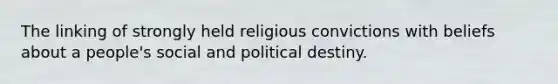 The linking of strongly held religious convictions with beliefs about a people's social and political destiny.