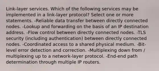 Link-layer services. Which of the following services may be implemented in a link-layer protocol? Select one or more statements. -Reliable data transfer between directly connected nodes. -Lookup and forwarding on the basis of an IP destination address. -Flow control between directly connected nodes. -TLS security (including authentication) between directly connected nodes. -Coordinated access to a shared physical medium. -Bit-level error detection and correction. -Multiplexing down from / multiplexing up to a network-layer protocol. -End-end path determination through multiple IP routers.