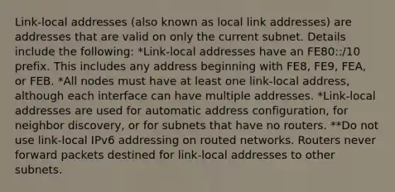 Link-local addresses (also known as local link addresses) are addresses that are valid on only the current subnet. Details include the following: *Link-local addresses have an FE80::/10 prefix. This includes any address beginning with FE8, FE9, FEA, or FEB. *All nodes must have at least one link-local address, although each interface can have multiple addresses. *Link-local addresses are used for automatic address configuration, for neighbor discovery, or for subnets that have no routers. **Do not use link-local IPv6 addressing on routed networks. Routers never forward packets destined for link-local addresses to other subnets.