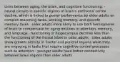 Links between aging, the brain, and cognitive functioning: - neural circuits in specific regions of brain's prefrontal cortex decline, which is linked to poorer performance by older adults on complex reasoning tasks, working memory, and episodic memory tasks - older adults more likely to use both hemispheres of brain to compensate for aging declines in attention, memory, and language - functioning of hippocampus declines less than the functioning of the frontal lobes in older adults - older adults show greater activity in frontal and parietal regions while they are engaging in tasks that require cognitive control processes such as attention - younger adults have better connectivity between brain regions than older adults