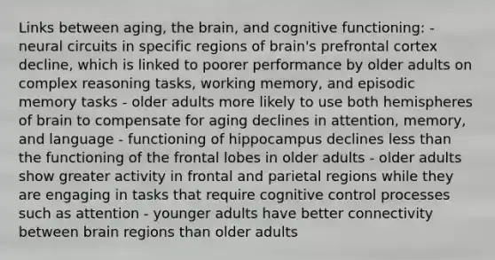 Links between aging, the brain, and cognitive functioning: - neural circuits in specific regions of brain's prefrontal cortex decline, which is linked to poorer performance by older adults on complex reasoning tasks, working memory, and episodic memory tasks - older adults more likely to use both hemispheres of brain to compensate for aging declines in attention, memory, and language - functioning of hippocampus declines less than the functioning of the frontal lobes in older adults - older adults show greater activity in frontal and parietal regions while they are engaging in tasks that require cognitive control processes such as attention - younger adults have better connectivity between brain regions than older adults