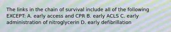 The links in the chain of survival include all of the following EXCEPT: A. early access and CPR B. early ACLS C. early administration of nitroglycerin D. early defibrillation